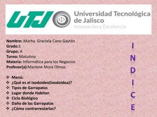 Nombre: Marha Graciela Cano Gaytán
Grado:1
Grupo: A
Turno: Matutino
Materia: Informática para los Negocios
Profesor(a):Marlene Mora Olmos
 Menú:
 ¿Qué es el ixodoideo(ixodoidea)?
 Tipos de Garrapatas
 Lugar donde Habitan
 Ciclo Biológico
 Daño de las Garrapatas
 ¿Cómo contrarrestarlas?
 