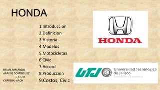 1.Introduccion
2.Definicion
3.Historia
4.Modelos
5.Motocicletas
6.Civic
7.Accord
8.Produccion
9.Costos, Civic
HONDA
BRIAN ARMANDO
ARAUJO DOMINGUEZ
1-A T/M
CARRERA: AACH
 