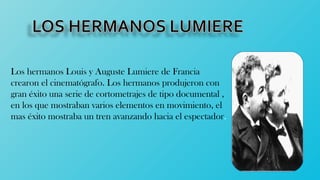 Los hermanos Louis y Auguste Lumiere de Francia
crearon el cinematógrafo. Los hermanos produjeron con
gran éxito una serie de cortometrajes de tipo documental ,
en los que mostraban varios elementos en movimiento, el
mas éxito mostraba un tren avanzando hacia el espectador.
 