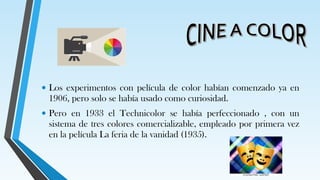 • Los experimentos con película de color habían comenzado ya en
1906, pero solo se había usado como curiosidad.
• Pero en 1933 el Technicolor se había perfeccionado , con un
sistema de tres colores comercializable, empleado por primera vez
en la película La feria de la vanidad (1935).
 