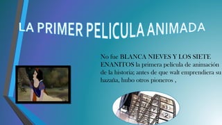 • No fue BLANCA NIEVES Y LOS SIETE
ENANITOS la primera película de animación
de la historia; antes de que walt emprendiera su
hazaña, hubo otros pioneros ,
 