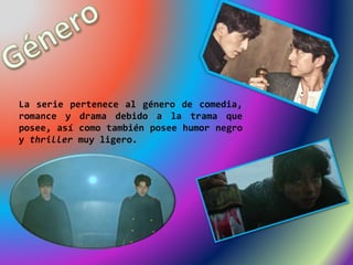 La serie pertenece al género de comedia,
romance y drama debido a la trama que
posee, así como también posee humor negro
y thriller muy ligero.
 