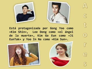 Está protagonizada por Gong Yoo como
«Kim Shin», Lee Dong como «el ángel
de la muerte», Kim Go Eun como «Ji
EunTak» y Yoo In Na como «Kim Sun».
 