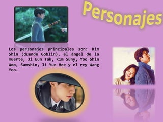 Los personajes principales son: Kim
Shin (duende Goblin), el ángel de la
muerte, Ji Eun Tak, Kim Suny, Yoo Shin
Woo, Samshin, Ji Yun Hee y el rey Wang
Yeo.
 
