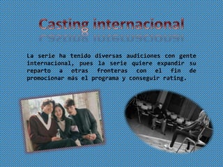 La serie ha tenido diversas audiciones con gente
internacional, pues la serie quiere expandir su
reparto a otras fronteras con el fin de
promocionar más el programa y conseguir rating.
 