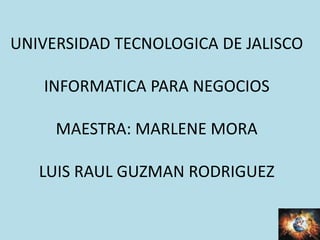 UNIVERSIDAD TECNOLOGICA DE JALISCO
INFORMATICA PARA NEGOCIOS
MAESTRA: MARLENE MORA
LUIS RAUL GUZMAN RODRIGUEZ
 