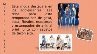 Esta moda destacará en
los adolescentes. Las
telas para esta
temporada son de gasa,
seda, florales, escoceses
y estampados de animal
print junto con zapatos
de tacón alto.
 