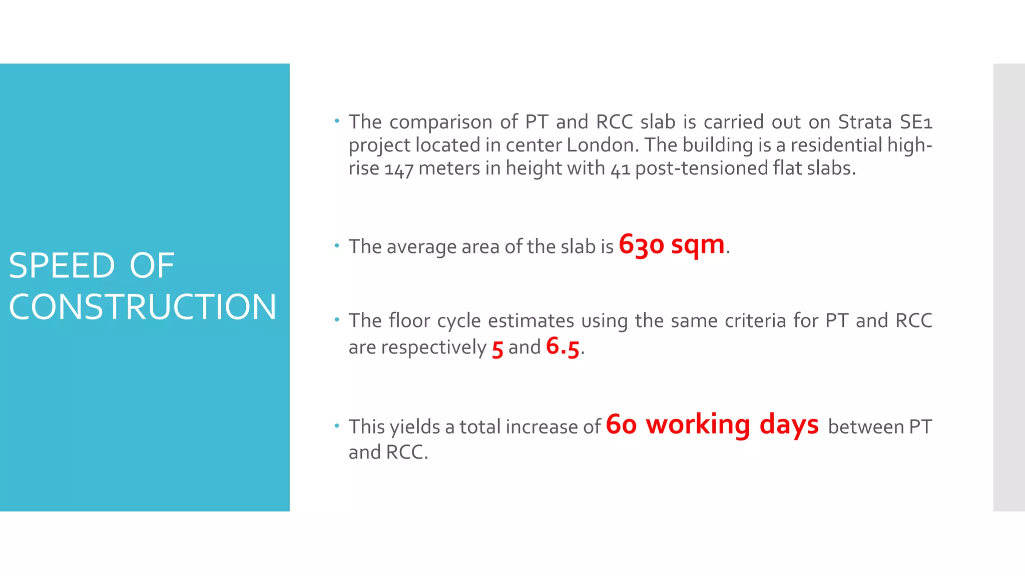 SPEED OF
CONSTRUCTION
 The comparison of PT and RCC slab is carried out on Strata SE1
project located in center London. The building is a residential high-
rise 147 meters in height with 41 post-tensioned flat slabs.
 The average area of the slab is 630 sqm.
 The floor cycle estimates using the same criteria for PT and RCC
are respectively 5 and 6.5.
 This yields a total increase of 60 working days between PT
and RCC.
 