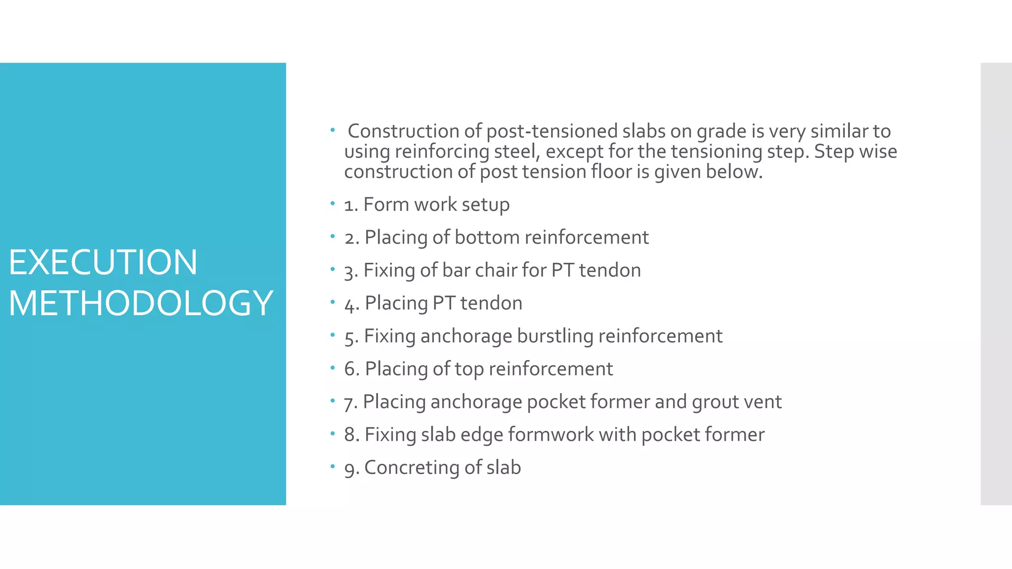 EXECUTION
METHODOLOGY
 Construction of post-tensioned slabs on grade is very similar to
using reinforcing steel, except for the tensioning step. Step wise
construction of post tension floor is given below.
 1. Form work setup
 2. Placing of bottom reinforcement
 3. Fixing of bar chair for PT tendon
 4. Placing PT tendon
 5. Fixing anchorage burstling reinforcement
 6. Placing of top reinforcement
 7. Placing anchorage pocket former and grout vent
 8. Fixing slab edge formwork with pocket former
 9. Concreting of slab
 