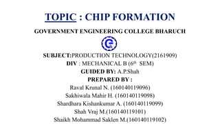 TOPIC : CHIP FORMATION
GOVERNMENT ENGINEERING COLLEGE BHARUCH
SUBJECT:PRODUCTION TECHNOLOGY(2161909)
DIV : MECHANICAL B (6th SEM)
GUIDED BY: A.P.Shah
PREPARED BY :
Raval Krunal N. (160140119096)
Sakhiwala Mahir H. (160140119098)
Shardhara Kishankumar A. (160140119099)
Shah Vraj M.(160140119101)
Shaikh Mohammad Saklen M.(160140119102)
 