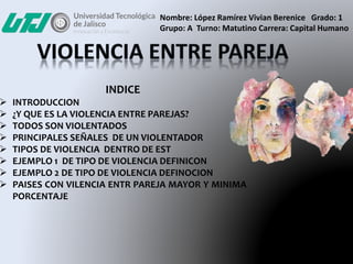 INDICE
 INTRODUCCION
 ¿Y QUE ES LA VIOLENCIA ENTRE PAREJAS?
 TODOS SON VIOLENTADOS
 PRINCIPALES SEÑALES DE UN VIOLENTADOR
 TIPOS DE VIOLENCIA DENTRO DE EST
 EJEMPLO 1 DE TIPO DE VIOLENCIA DEFINICON
 EJEMPLO 2 DE TIPO DE VIOLENCIA DEFINOCION
 PAISES CON VILENCIA ENTR PAREJA MAYOR Y MINIMA
PORCENTAJE
Nombre: López Ramírez Vivian Berenice Grado: 1
Grupo: A Turno: Matutino Carrera: Capital Humano
 
