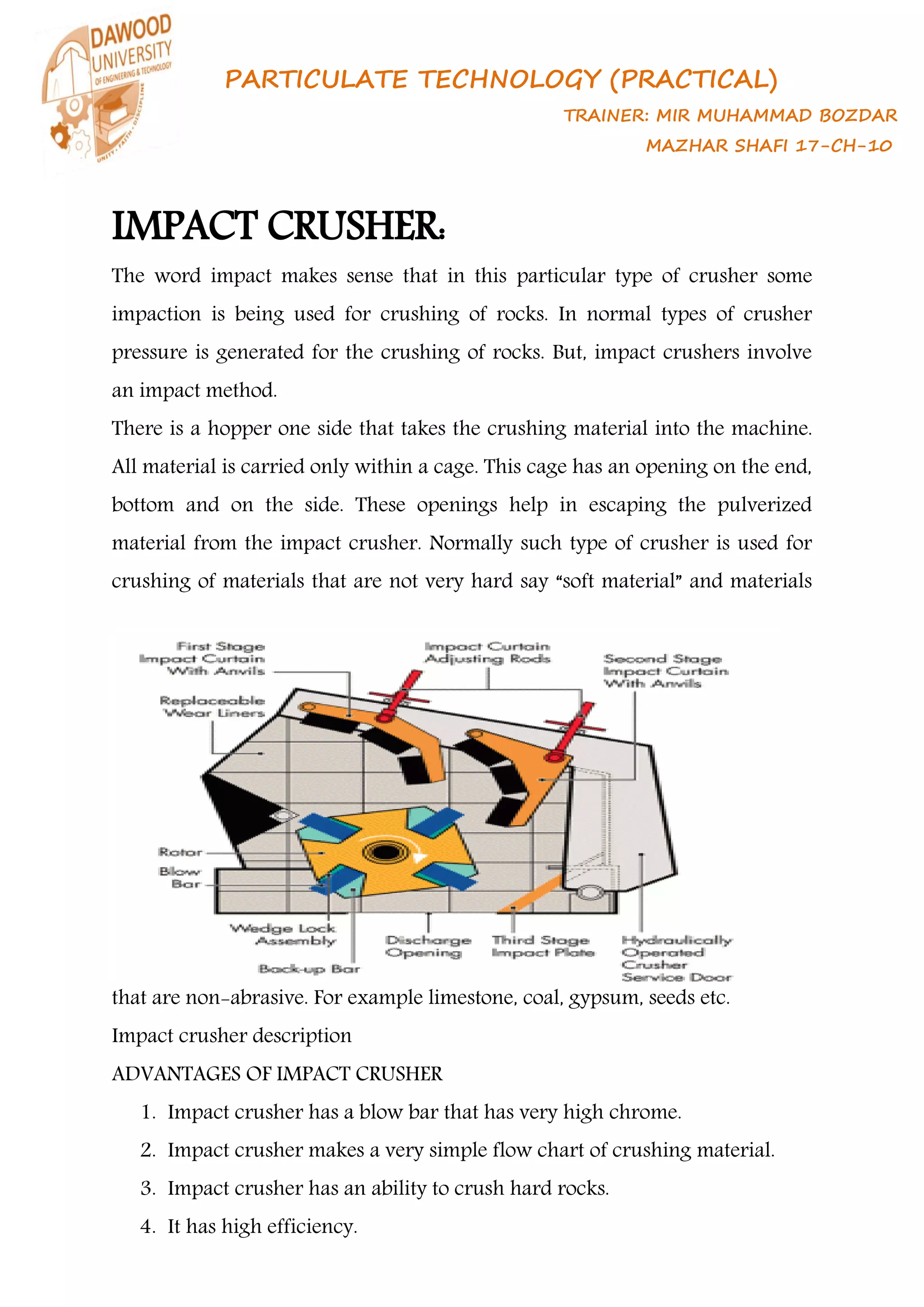 PARTICULATE TECHNOLOGY (PRACTICAL)
TRAINER: MIR MUHAMMAD BOZDAR
MAZHAR SHAFI 17-CH-10
IMPACT CRUSHER:
The word impact makes sense that in this particular type of crusher some
impaction is being used for crushing of rocks. In normal types of crusher
pressure is generated for the crushing of rocks. But, impact crushers involve
an impact method.
There is a hopper one side that takes the crushing material into the machine.
All material is carried only within a cage. This cage has an opening on the end,
bottom and on the side. These openings help in escaping the pulverized
material from the impact crusher. Normally such type of crusher is used for
crushing of materials that are not very hard say “soft material” and materials
that are non-abrasive. For example limestone, coal, gypsum, seeds etc.
Impact crusher description
ADVANTAGES OF IMPACT CRUSHER
1. Impact crusher has a blow bar that has very high chrome.
2. Impact crusher makes a very simple flow chart of crushing material.
3. Impact crusher has an ability to crush hard rocks.
4. It has high efficiency.
 