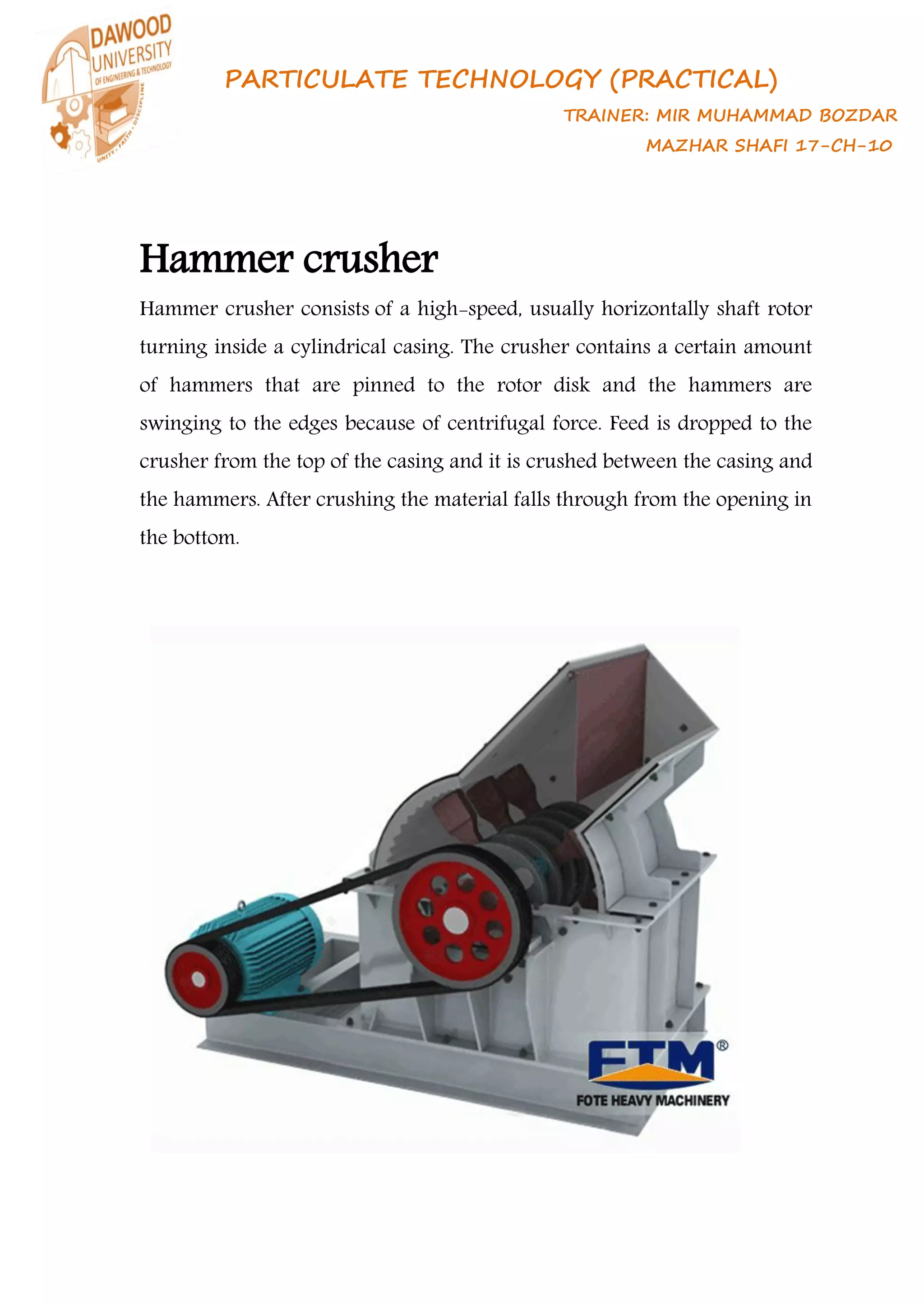 PARTICULATE TECHNOLOGY (PRACTICAL)
TRAINER: MIR MUHAMMAD BOZDAR
MAZHAR SHAFI 17-CH-10
Hammer crusher
Hammer crusher consists of a high-speed, usually horizontally shaft rotor
turning inside a cylindrical casing. The crusher contains a certain amount
of hammers that are pinned to the rotor disk and the hammers are
swinging to the edges because of centrifugal force. Feed is dropped to the
crusher from the top of the casing and it is crushed between the casing and
the hammers. After crushing the material falls through from the opening in
the bottom.
 