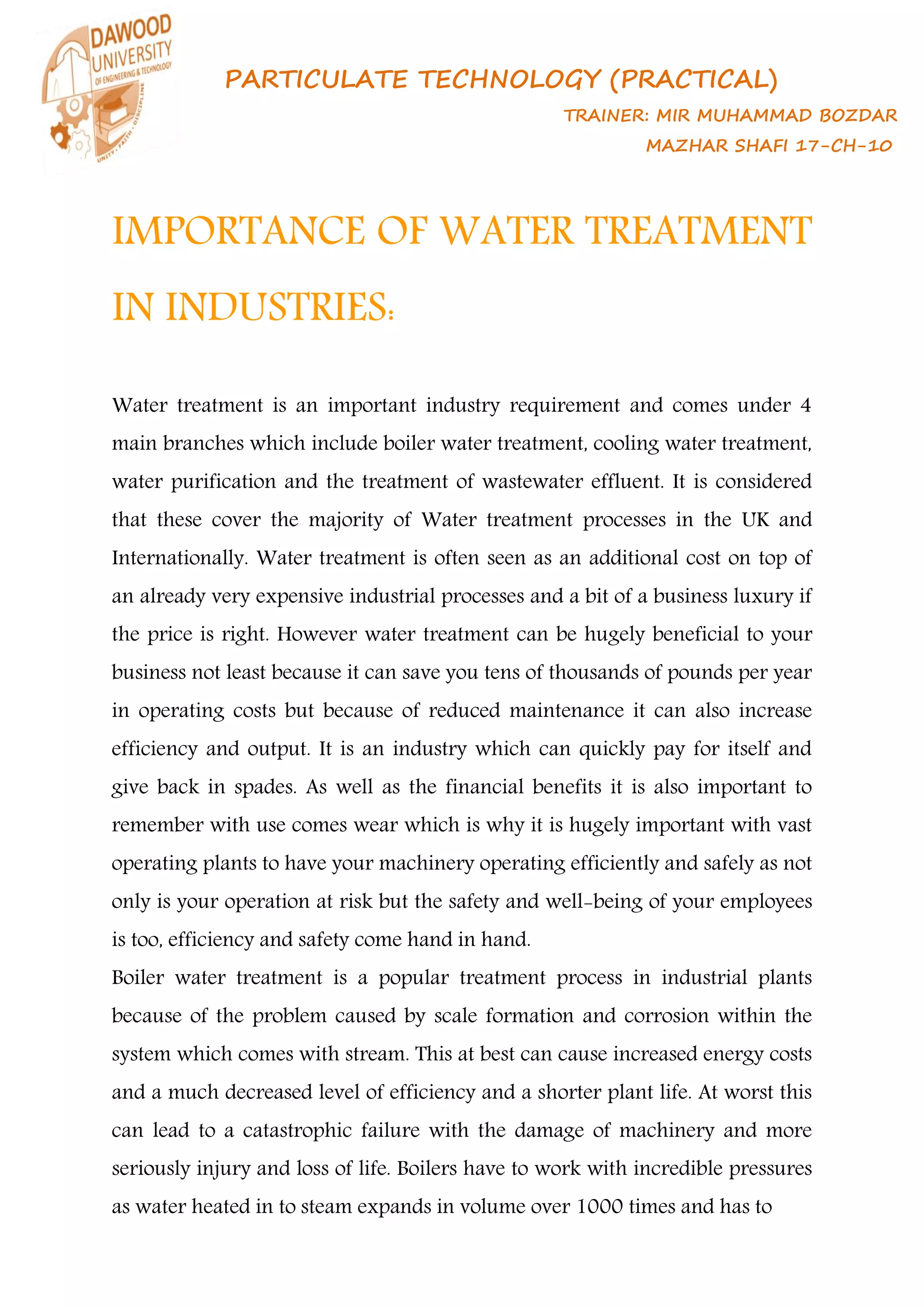 PARTICULATE TECHNOLOGY (PRACTICAL)
TRAINER: MIR MUHAMMAD BOZDAR
MAZHAR SHAFI 17-CH-10
IMPORTANCE OF WATER TREATMENT
IN INDUSTRIES:
Water treatment is an important industry requirement and comes under 4
main branches which include boiler water treatment, cooling water treatment,
water purification and the treatment of wastewater effluent. It is considered
that these cover the majority of Water treatment processes in the UK and
Internationally. Water treatment is often seen as an additional cost on top of
an already very expensive industrial processes and a bit of a business luxury if
the price is right. However water treatment can be hugely beneficial to your
business not least because it can save you tens of thousands of pounds per year
in operating costs but because of reduced maintenance it can also increase
efficiency and output. It is an industry which can quickly pay for itself and
give back in spades. As well as the financial benefits it is also important to
remember with use comes wear which is why it is hugely important with vast
operating plants to have your machinery operating efficiently and safely as not
only is your operation at risk but the safety and well-being of your employees
is too, efficiency and safety come hand in hand.
Boiler water treatment is a popular treatment process in industrial plants
because of the problem caused by scale formation and corrosion within the
system which comes with stream. This at best can cause increased energy costs
and a much decreased level of efficiency and a shorter plant life. At worst this
can lead to a catastrophic failure with the damage of machinery and more
seriously injury and loss of life. Boilers have to work with incredible pressures
as water heated in to steam expands in volume over 1000 times and has to
 