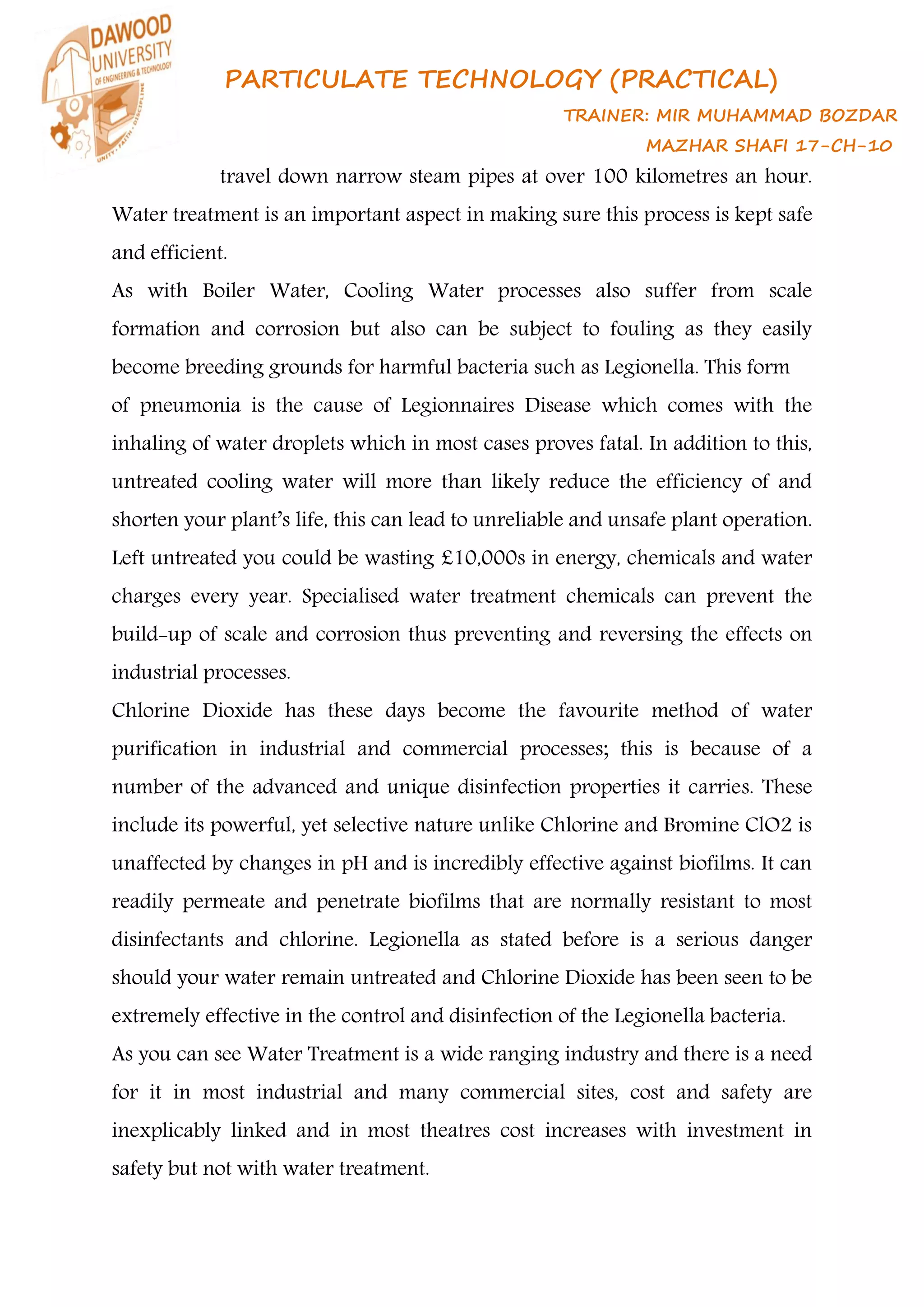 PARTICULATE TECHNOLOGY (PRACTICAL)
TRAINER: MIR MUHAMMAD BOZDAR
MAZHAR SHAFI 17-CH-10
travel down narrow steam pipes at over 100 kilometres an hour.
Water treatment is an important aspect in making sure this process is kept safe
and efficient.
As with Boiler Water, Cooling Water processes also suffer from scale
formation and corrosion but also can be subject to fouling as they easily
become breeding grounds for harmful bacteria such as Legionella. This form
of pneumonia is the cause of Legionnaires Disease which comes with the
inhaling of water droplets which in most cases proves fatal. In addition to this,
untreated cooling water will more than likely reduce the efficiency of and
shorten your plant’s life, this can lead to unreliable and unsafe plant operation.
Left untreated you could be wasting £10,000s in energy, chemicals and water
charges every year. Specialised water treatment chemicals can prevent the
build-up of scale and corrosion thus preventing and reversing the effects on
industrial processes.
Chlorine Dioxide has these days become the favourite method of water
purification in industrial and commercial processes; this is because of a
number of the advanced and unique disinfection properties it carries. These
include its powerful, yet selective nature unlike Chlorine and Bromine ClO2 is
unaffected by changes in pH and is incredibly effective against biofilms. It can
readily permeate and penetrate biofilms that are normally resistant to most
disinfectants and chlorine. Legionella as stated before is a serious danger
should your water remain untreated and Chlorine Dioxide has been seen to be
extremely effective in the control and disinfection of the Legionella bacteria.
As you can see Water Treatment is a wide ranging industry and there is a need
for it in most industrial and many commercial sites, cost and safety are
inexplicably linked and in most theatres cost increases with investment in
safety but not with water treatment.
 