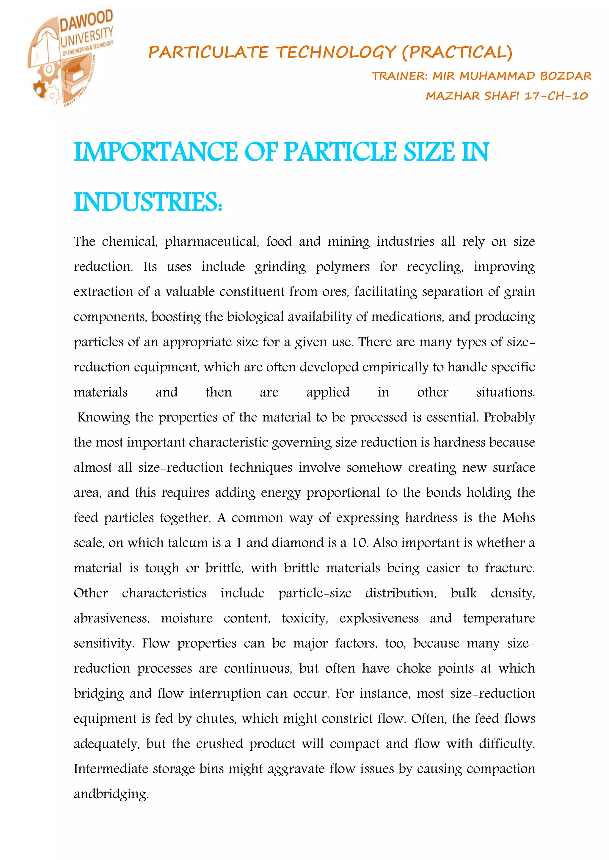 PARTICULATE TECHNOLOGY (PRACTICAL)
TRAINER: MIR MUHAMMAD BOZDAR
MAZHAR SHAFI 17-CH-10
IMPORTANCE OF PARTICLE SIZE IN
INDUSTRIES:
The chemical, pharmaceutical, food and mining industries all rely on size
reduction. Its uses include grinding polymers for recycling, improving
extraction of a valuable constituent from ores, facilitating separation of grain
components, boosting the biological availability of medications, and producing
particles of an appropriate size for a given use. There are many types of size-
reduction equipment, which are often developed empirically to handle specific
materials and then are applied in other situations.
Knowing the properties of the material to be processed is essential. Probably
the most important characteristic governing size reduction is hardness because
almost all size-reduction techniques involve somehow creating new surface
area, and this requires adding energy proportional to the bonds holding the
feed particles together. A common way of expressing hardness is the Mohs
scale, on which talcum is a 1 and diamond is a 10. Also important is whether a
material is tough or brittle, with brittle materials being easier to fracture.
Other characteristics include particle-size distribution, bulk density,
abrasiveness, moisture content, toxicity, explosiveness and temperature
sensitivity. Flow properties can be major factors, too, because many size-
reduction processes are continuous, but often have choke points at which
bridging and flow interruption can occur. For instance, most size-reduction
equipment is fed by chutes, which might constrict flow. Often, the feed flows
adequately, but the crushed product will compact and flow with difficulty.
Intermediate storage bins might aggravate flow issues by causing compaction
andbridging.
 