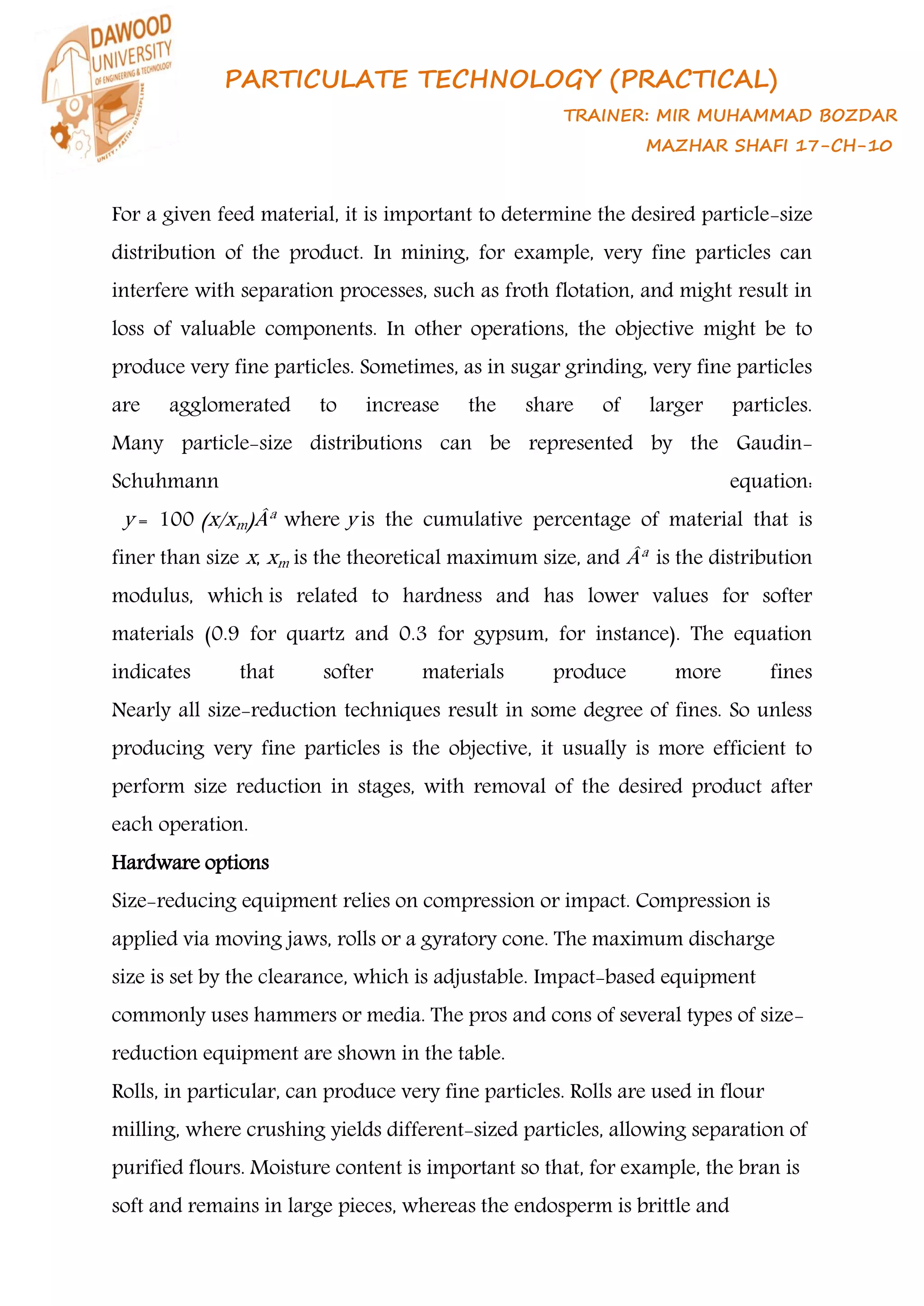 PARTICULATE TECHNOLOGY (PRACTICAL)
TRAINER: MIR MUHAMMAD BOZDAR
MAZHAR SHAFI 17-CH-10
For a given feed material, it is important to determine the desired particle-size
distribution of the product. In mining, for example, very fine particles can
interfere with separation processes, such as froth flotation, and might result in
loss of valuable components. In other operations, the objective might be to
produce very fine particles. Sometimes, as in sugar grinding, very fine particles
are agglomerated to increase the share of larger particles.
Many particle-size distributions can be represented by the Gaudin-
Schuhmann equation:
y = 100 (x/xm)Âª where y is the cumulative percentage of material that is
finer than size x, xm is the theoretical maximum size, and Âª is the distribution
modulus, which is related to hardness and has lower values for softer
materials (0.9 for quartz and 0.3 for gypsum, for instance). The equation
indicates that softer materials produce more fines
Nearly all size-reduction techniques result in some degree of fines. So unless
producing very fine particles is the objective, it usually is more efficient to
perform size reduction in stages, with removal of the desired product after
each operation.
Hardware options
Size-reducing equipment relies on compression or impact. Compression is
applied via moving jaws, rolls or a gyratory cone. The maximum discharge
size is set by the clearance, which is adjustable. Impact-based equipment
commonly uses hammers or media. The pros and cons of several types of size-
reduction equipment are shown in the table.
Rolls, in particular, can produce very fine particles. Rolls are used in flour
milling, where crushing yields different-sized particles, allowing separation of
purified flours. Moisture content is important so that, for example, the bran is
soft and remains in large pieces, whereas the endosperm is brittle and
 