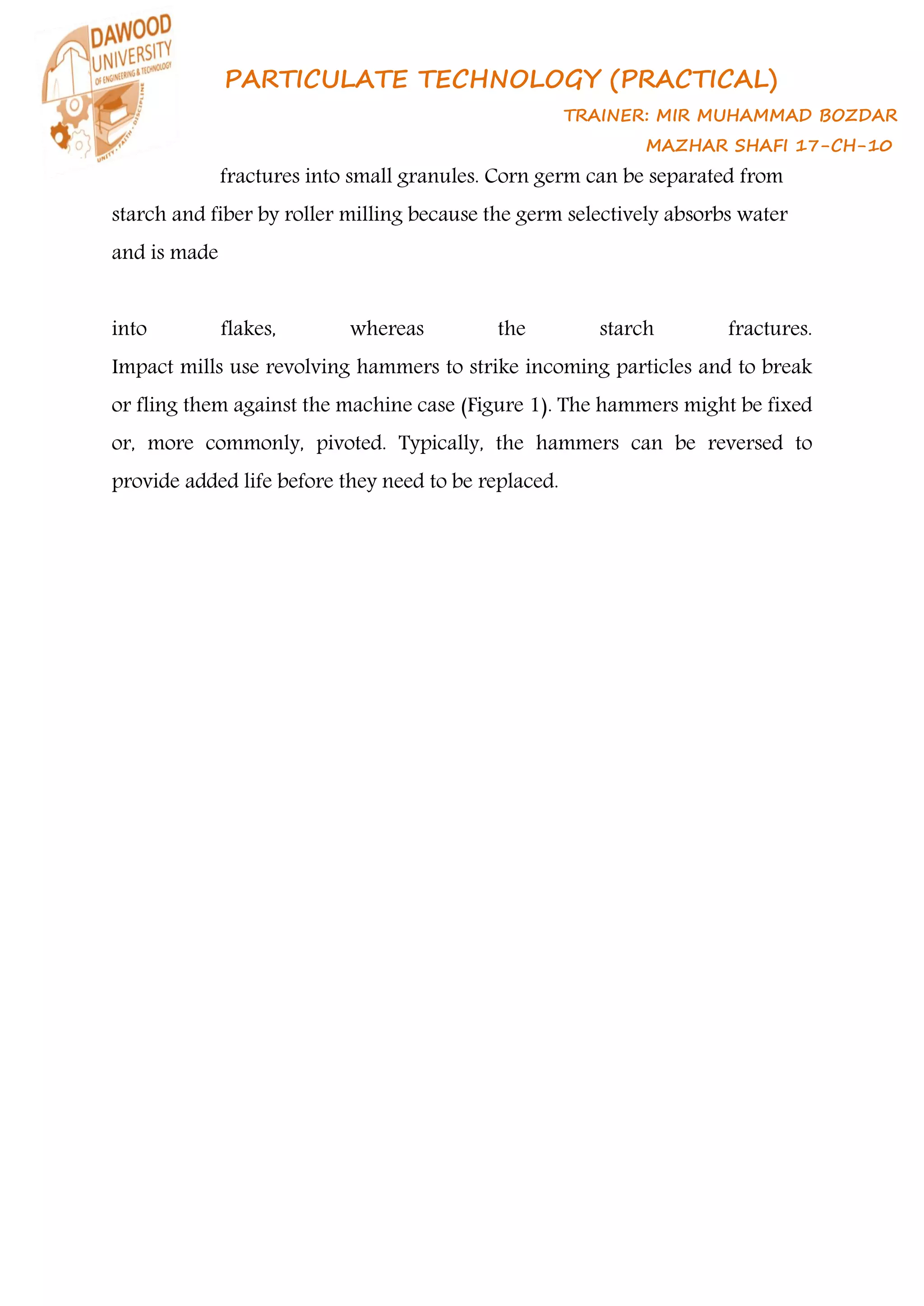 PARTICULATE TECHNOLOGY (PRACTICAL)
TRAINER: MIR MUHAMMAD BOZDAR
MAZHAR SHAFI 17-CH-10
fractures into small granules. Corn germ can be separated from
starch and fiber by roller milling because the germ selectively absorbs water
and is made
into flakes, whereas the starch fractures.
Impact mills use revolving hammers to strike incoming particles and to break
or fling them against the machine case (Figure 1). The hammers might be fixed
or, more commonly, pivoted. Typically, the hammers can be reversed to
provide added life before they need to be replaced.
 