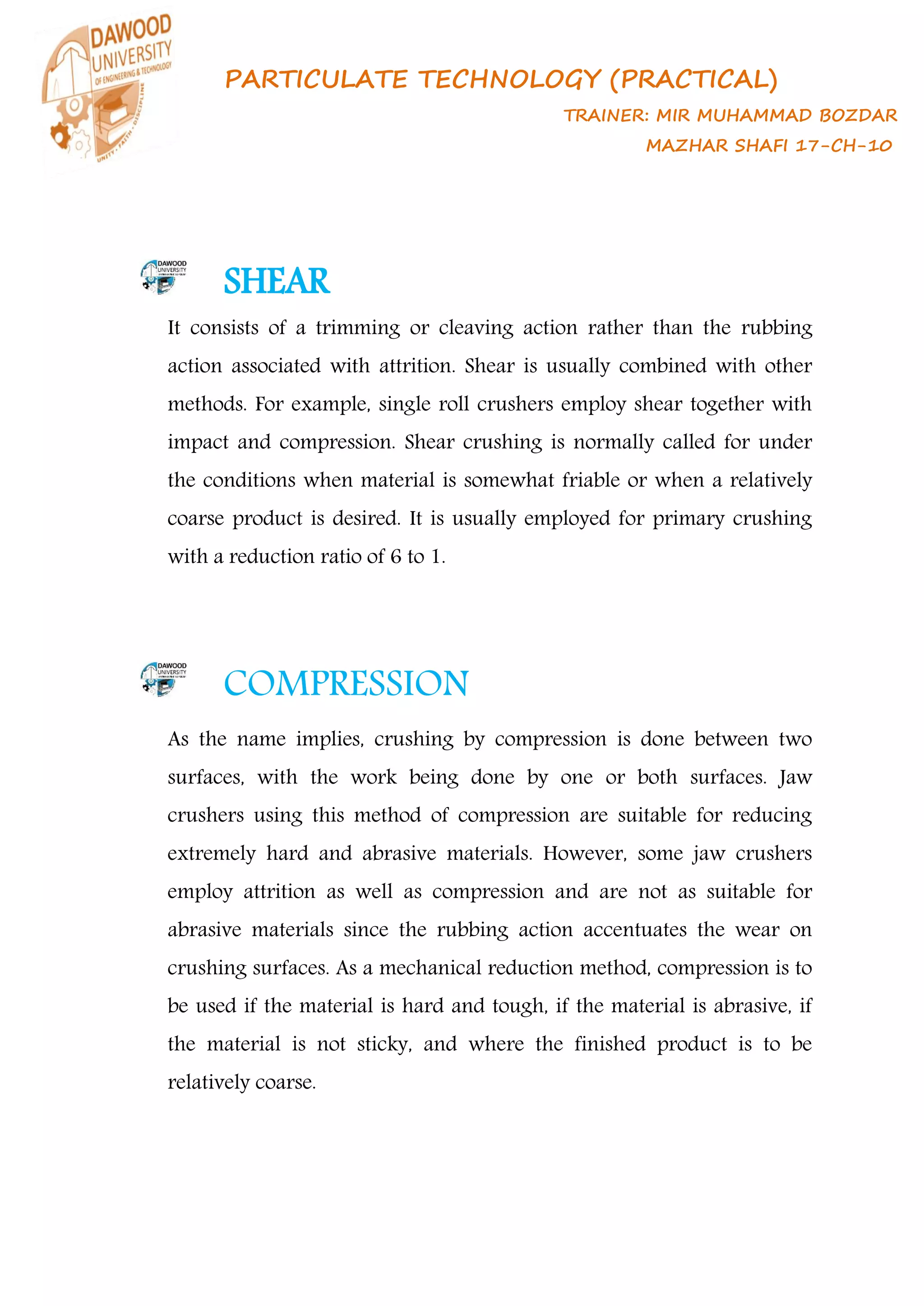 PARTICULATE TECHNOLOGY (PRACTICAL)
TRAINER: MIR MUHAMMAD BOZDAR
MAZHAR SHAFI 17-CH-10
SHEAR
It consists of a trimming or cleaving action rather than the rubbing
action associated with attrition. Shear is usually combined with other
methods. For example, single roll crushers employ shear together with
impact and compression. Shear crushing is normally called for under
the conditions when material is somewhat friable or when a relatively
coarse product is desired. It is usually employed for primary crushing
with a reduction ratio of 6 to 1.
COMPRESSION
As the name implies, crushing by compression is done between two
surfaces, with the work being done by one or both surfaces. Jaw
crushers using this method of compression are suitable for reducing
extremely hard and abrasive materials. However, some jaw crushers
employ attrition as well as compression and are not as suitable for
abrasive materials since the rubbing action accentuates the wear on
crushing surfaces. As a mechanical reduction method, compression is to
be used if the material is hard and tough, if the material is abrasive, if
the material is not sticky, and where the finished product is to be
relatively coarse.
 