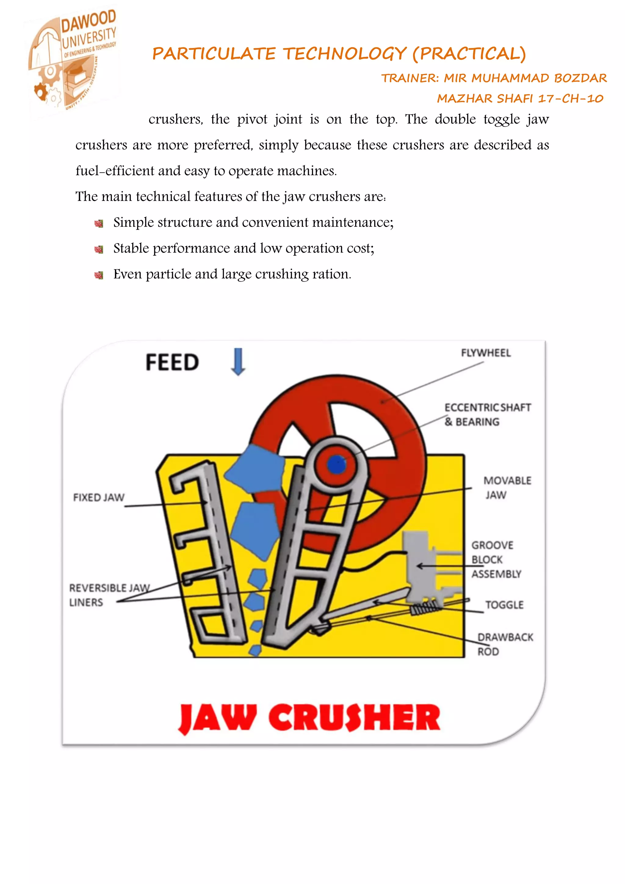 PARTICULATE TECHNOLOGY (PRACTICAL)
TRAINER: MIR MUHAMMAD BOZDAR
MAZHAR SHAFI 17-CH-10
crushers, the pivot joint is on the top. The double toggle jaw
crushers are more preferred, simply because these crushers are described as
fuel-efficient and easy to operate machines.
The main technical features of the jaw crushers are:
Simple structure and convenient maintenance;
Stable performance and low operation cost;
Even particle and large crushing ration.
 