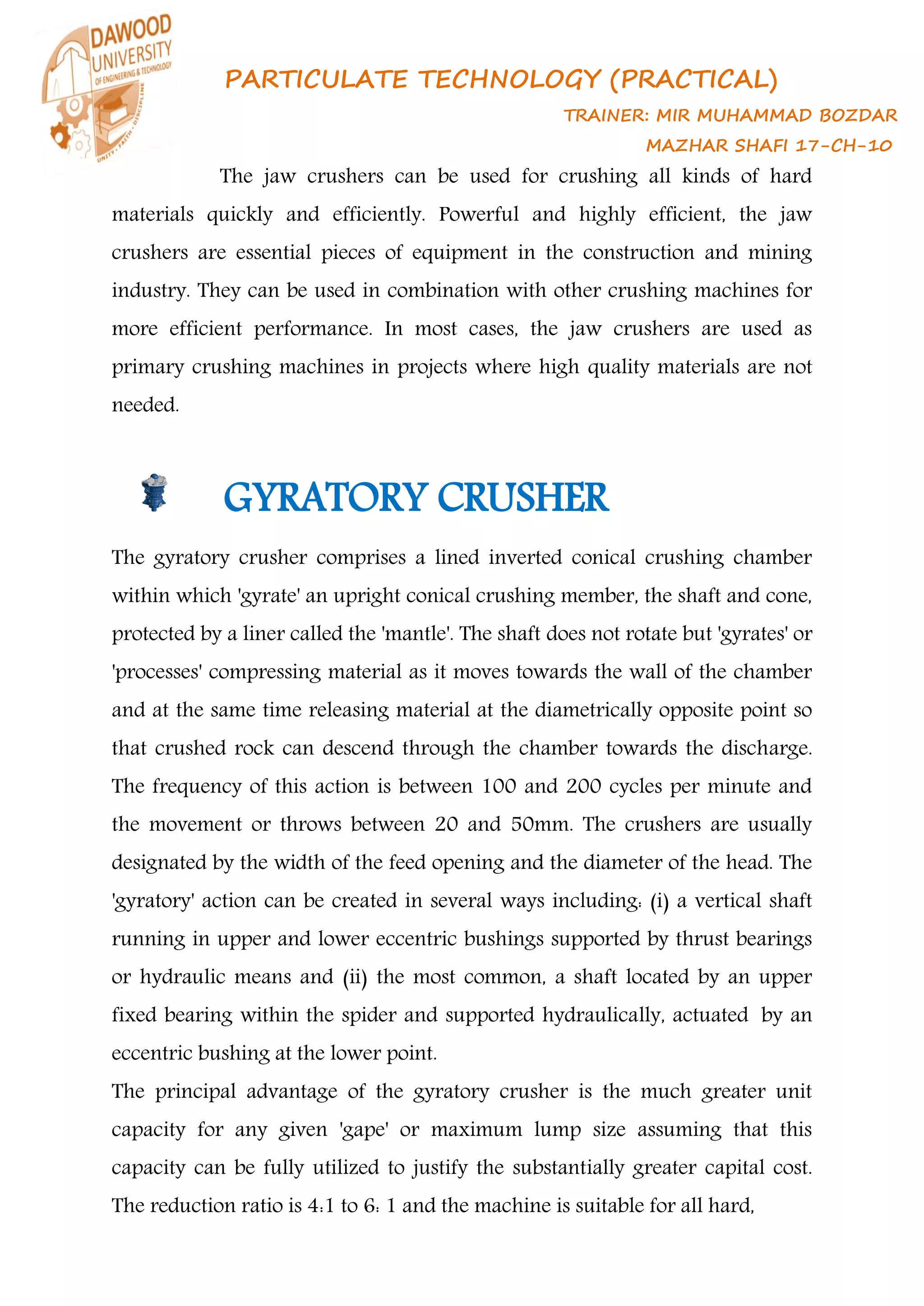 PARTICULATE TECHNOLOGY (PRACTICAL)
TRAINER: MIR MUHAMMAD BOZDAR
MAZHAR SHAFI 17-CH-10
The jaw crushers can be used for crushing all kinds of hard
materials quickly and efficiently. Powerful and highly efficient, the jaw
crushers are essential pieces of equipment in the construction and mining
industry. They can be used in combination with other crushing machines for
more efficient performance. In most cases, the jaw crushers are used as
primary crushing machines in projects where high quality materials are not
needed.
GYRATORY CRUSHER
The gyratory crusher comprises a lined inverted conical crushing chamber
within which 'gyrate' an upright conical crushing member, the shaft and cone,
protected by a liner called the 'mantle'. The shaft does not rotate but 'gyrates' or
'processes' compressing material as it moves towards the wall of the chamber
and at the same time releasing material at the diametrically opposite point so
that crushed rock can descend through the chamber towards the discharge.
The frequency of this action is between 100 and 200 cycles per minute and
the movement or throws between 20 and 50mm. The crushers are usually
designated by the width of the feed opening and the diameter of the head. The
'gyratory' action can be created in several ways including: (i) a vertical shaft
running in upper and lower eccentric bushings supported by thrust bearings
or hydraulic means and (ii) the most common, a shaft located by an upper
fixed bearing within the spider and supported hydraulically, actuated by an
eccentric bushing at the lower point.
The principal advantage of the gyratory crusher is the much greater unit
capacity for any given 'gape' or maximum lump size assuming that this
capacity can be fully utilized to justify the substantially greater capital cost.
The reduction ratio is 4:1 to 6: 1 and the machine is suitable for all hard,
 