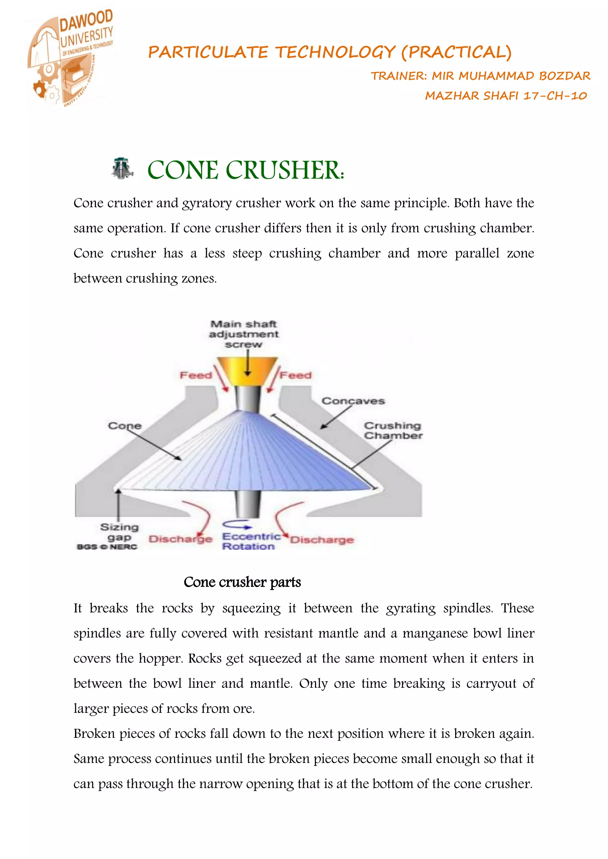 PARTICULATE TECHNOLOGY (PRACTICAL)
TRAINER: MIR MUHAMMAD BOZDAR
MAZHAR SHAFI 17-CH-10
CONE CRUSHER:
Cone crusher and gyratory crusher work on the same principle. Both have the
same operation. If cone crusher differs then it is only from crushing chamber.
Cone crusher has a less steep crushing chamber and more parallel zone
between crushing zones.
Cone crusher parts
It breaks the rocks by squeezing it between the gyrating spindles. These
spindles are fully covered with resistant mantle and a manganese bowl liner
covers the hopper. Rocks get squeezed at the same moment when it enters in
between the bowl liner and mantle. Only one time breaking is carryout of
larger pieces of rocks from ore.
Broken pieces of rocks fall down to the next position where it is broken again.
Same process continues until the broken pieces become small enough so that it
can pass through the narrow opening that is at the bottom of the cone crusher.
 
