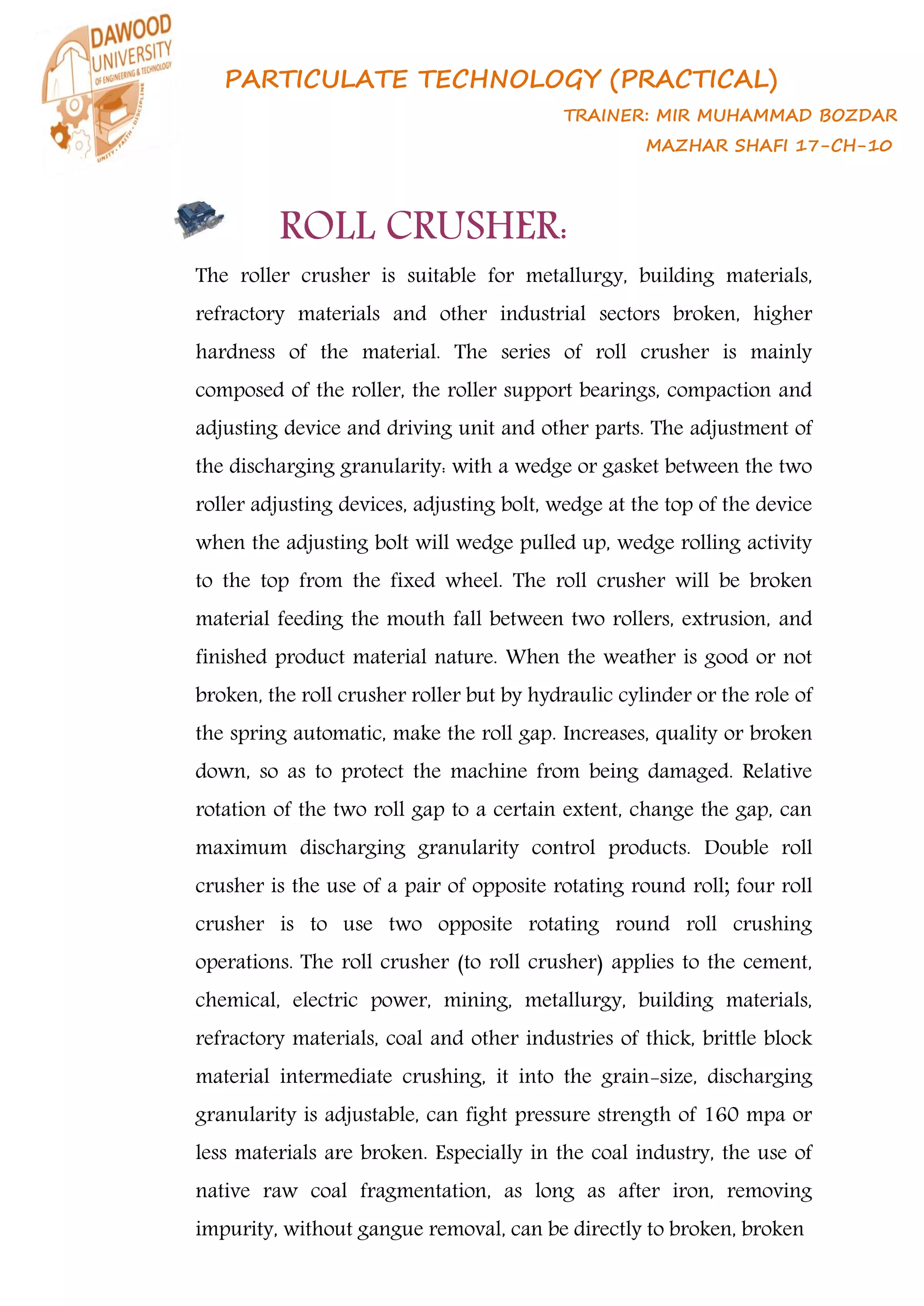 PARTICULATE TECHNOLOGY (PRACTICAL)
TRAINER: MIR MUHAMMAD BOZDAR
MAZHAR SHAFI 17-CH-10
ROLL CRUSHER:
The roller crusher is suitable for metallurgy, building materials,
refractory materials and other industrial sectors broken, higher
hardness of the material. The series of roll crusher is mainly
composed of the roller, the roller support bearings, compaction and
adjusting device and driving unit and other parts. The adjustment of
the discharging granularity: with a wedge or gasket between the two
roller adjusting devices, adjusting bolt, wedge at the top of the device
when the adjusting bolt will wedge pulled up, wedge rolling activity
to the top from the fixed wheel. The roll crusher will be broken
material feeding the mouth fall between two rollers, extrusion, and
finished product material nature. When the weather is good or not
broken, the roll crusher roller but by hydraulic cylinder or the role of
the spring automatic, make the roll gap. Increases, quality or broken
down, so as to protect the machine from being damaged. Relative
rotation of the two roll gap to a certain extent, change the gap, can
maximum discharging granularity control products. Double roll
crusher is the use of a pair of opposite rotating round roll; four roll
crusher is to use two opposite rotating round roll crushing
operations. The roll crusher (to roll crusher) applies to the cement,
chemical, electric power, mining, metallurgy, building materials,
refractory materials, coal and other industries of thick, brittle block
material intermediate crushing, it into the grain-size, discharging
granularity is adjustable, can fight pressure strength of 160 mpa or
less materials are broken. Especially in the coal industry, the use of
native raw coal fragmentation, as long as after iron, removing
impurity, without gangue removal, can be directly to broken, broken
 