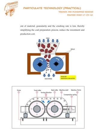 PARTICULATE TECHNOLOGY (PRACTICAL)
TRAINER: MIR MUHAMMAD BOZDAR
MAZHAR SHAFI 17-CH-10
out of material, granularity and the crushing rate is low, thereby
simplifying the coal preparation process, reduce the investment and
production cost.
 
