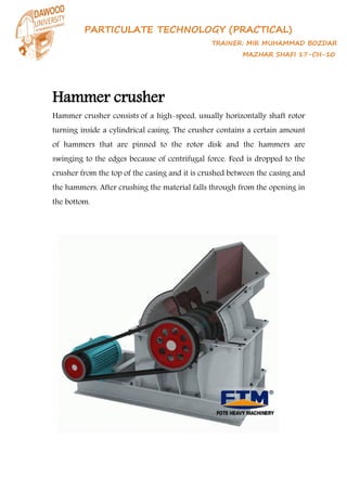 PARTICULATE TECHNOLOGY (PRACTICAL)
TRAINER: MIR MUHAMMAD BOZDAR
MAZHAR SHAFI 17-CH-10
Hammer crusher
Hammer crusher consists of a high-speed, usually horizontally shaft rotor
turning inside a cylindrical casing. The crusher contains a certain amount
of hammers that are pinned to the rotor disk and the hammers are
swinging to the edges because of centrifugal force. Feed is dropped to the
crusher from the top of the casing and it is crushed between the casing and
the hammers. After crushing the material falls through from the opening in
the bottom.
 