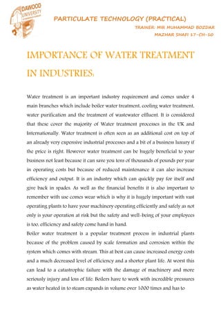 PARTICULATE TECHNOLOGY (PRACTICAL)
TRAINER: MIR MUHAMMAD BOZDAR
MAZHAR SHAFI 17-CH-10
IMPORTANCE OF WATER TREATMENT
IN INDUSTRIES:
Water treatment is an important industry requirement and comes under 4
main branches which include boiler water treatment, cooling water treatment,
water purification and the treatment of wastewater effluent. It is considered
that these cover the majority of Water treatment processes in the UK and
Internationally. Water treatment is often seen as an additional cost on top of
an already very expensive industrial processes and a bit of a business luxury if
the price is right. However water treatment can be hugely beneficial to your
business not least because it can save you tens of thousands of pounds per year
in operating costs but because of reduced maintenance it can also increase
efficiency and output. It is an industry which can quickly pay for itself and
give back in spades. As well as the financial benefits it is also important to
remember with use comes wear which is why it is hugely important with vast
operating plants to have your machinery operating efficiently and safely as not
only is your operation at risk but the safety and well-being of your employees
is too, efficiency and safety come hand in hand.
Boiler water treatment is a popular treatment process in industrial plants
because of the problem caused by scale formation and corrosion within the
system which comes with stream. This at best can cause increased energy costs
and a much decreased level of efficiency and a shorter plant life. At worst this
can lead to a catastrophic failure with the damage of machinery and more
seriously injury and loss of life. Boilers have to work with incredible pressures
as water heated in to steam expands in volume over 1000 times and has to
 