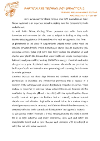 PARTICULATE TECHNOLOGY (PRACTICAL)
TRAINER: MIR MUHAMMAD BOZDAR
MAZHAR SHAFI 17-CH-10
travel down narrow steam pipes at over 100 kilometres an hour.
Water treatment is an important aspect in making sure this process is kept safe
and efficient.
As with Boiler Water, Cooling Water processes also suffer from scale
formation and corrosion but also can be subject to fouling as they easily
become breeding grounds for harmful bacteria such as Legionella. This form
of pneumonia is the cause of Legionnaires Disease which comes with the
inhaling of water droplets which in most cases proves fatal. In addition to this,
untreated cooling water will more than likely reduce the efficiency of and
shorten your plant’s life, this can lead to unreliable and unsafe plant operation.
Left untreated you could be wasting £10,000s in energy, chemicals and water
charges every year. Specialised water treatment chemicals can prevent the
build-up of scale and corrosion thus preventing and reversing the effects on
industrial processes.
Chlorine Dioxide has these days become the favourite method of water
purification in industrial and commercial processes; this is because of a
number of the advanced and unique disinfection properties it carries. These
include its powerful, yet selective nature unlike Chlorine and Bromine ClO2 is
unaffected by changes in pH and is incredibly effective against biofilms. It can
readily permeate and penetrate biofilms that are normally resistant to most
disinfectants and chlorine. Legionella as stated before is a serious danger
should your water remain untreated and Chlorine Dioxide has been seen to be
extremely effective in the control and disinfection of the Legionella bacteria.
As you can see Water Treatment is a wide ranging industry and there is a need
for it in most industrial and many commercial sites, cost and safety are
inexplicably linked and in most theatres cost increases with investment in
safety but not with water treatment.
 
