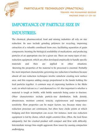 PARTICULATE TECHNOLOGY (PRACTICAL)
TRAINER: MIR MUHAMMAD BOZDAR
MAZHAR SHAFI 17-CH-10
IMPORTANCE OF PARTICLE SIZE IN
INDUSTRIES:
The chemical, pharmaceutical, food and mining industries all rely on size
reduction. Its uses include grinding polymers for recycling, improving
extraction of a valuable constituent from ores, facilitating separation of grain
components, boosting the biological availability of medications, and producing
particles of an appropriate size for a given use. There are many types of size-
reduction equipment, which are often developed empirically to handle specific
materials and then are applied in other situations.
Knowing the properties of the material to be processed is essential. Probably
the most important characteristic governing size reduction is hardness because
almost all size-reduction techniques involve somehow creating new surface
area, and this requires adding energy proportional to the bonds holding the
feed particles together. A common way of expressing hardness is the Mohs
scale, on which talcum is a 1 and diamond is a 10. Also important is whether a
material is tough or brittle, with brittle materials being easier to fracture.
Other characteristics include particle-size distribution, bulk density,
abrasiveness, moisture content, toxicity, explosiveness and temperature
sensitivity. Flow properties can be major factors, too, because many size-
reduction processes are continuous, but often have choke points at which
bridging and flow interruption can occur. For instance, most size-reduction
equipment is fed by chutes, which might constrict flow. Often, the feed flows
adequately, but the crushed product will compact and flow with difficulty.
Intermediate storage bins might aggravate flow issues by causing compaction
andbridging.
 