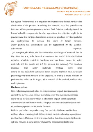 PARTICULATE TECHNOLOGY (PRACTICAL)
TRAINER: MIR MUHAMMAD BOZDAR
MAZHAR SHAFI 17-CH-10
For a given feed material, it is important to determine the desired particle-size
distribution of the product. In mining, for example, very fine particles can
interfere with separation processes, such as froth flotation, and might result in
loss of valuable components. In other operations, the objective might be to
produce very fine particles. Sometimes, as in sugar grinding, very fine particles
are agglomerated to increase the share of larger particles.
Many particle-size distributions can be represented by the Gaudin-
Schuhmann equation:
y = 100 (x/xm)Âª where y is the cumulative percentage of material that is
finer than size x, xm is the theoretical maximum size, and Âª is the distribution
modulus, which is related to hardness and has lower values for softer
materials (0.9 for quartz and 0.3 for gypsum, for instance). The equation
indicates that softer materials produce more fines
Nearly all size-reduction techniques result in some degree of fines. So unless
producing very fine particles is the objective, it usually is more efficient to
perform size reduction in stages, with removal of the desired product after
each operation.
Hardware options
Size-reducing equipment relies on compression or impact. Compression is
applied via moving jaws, rolls or a gyratory cone. The maximum discharge
size is set by the clearance, which is adjustable. Impact-based equipment
commonly uses hammers or media. The pros and cons of several types of size-
reduction equipment are shown in the table.
Rolls, in particular, can produce very fine particles. Rolls are used in flour
milling, where crushing yields different-sized particles, allowing separation of
purified flours. Moisture content is important so that, for example, the bran is
soft and remains in large pieces, whereas the endosperm is brittle and
 