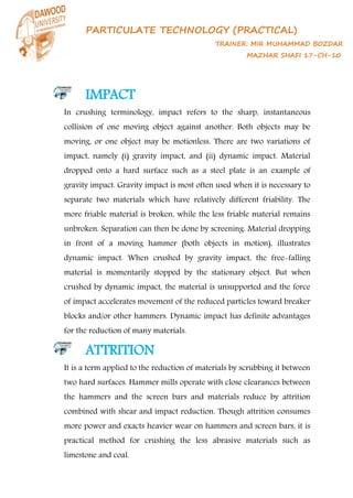 PARTICULATE TECHNOLOGY (PRACTICAL)
TRAINER: MIR MUHAMMAD BOZDAR
MAZHAR SHAFI 17-CH-10
IMPACT
In crushing terminology, impact refers to the sharp, instantaneous
collision of one moving object against another. Both objects may be
moving, or one object may be motionless. There are two variations of
impact, namely (i) gravity impact, and (ii) dynamic impact. Material
dropped onto a hard surface such as a steel plate is an example of
gravity impact. Gravity impact is most often used when it is necessary to
separate two materials which have relatively different friability. The
more friable material is broken, while the less friable material remains
unbroken. Separation can then be done by screening. Material dropping
in front of a moving hammer (both objects in motion), illustrates
dynamic impact. When crushed by gravity impact, the free-falling
material is momentarily stopped by the stationary object. But when
crushed by dynamic impact, the material is unsupported and the force
of impact accelerates movement of the reduced particles toward breaker
blocks and/or other hammers. Dynamic impact has definite advantages
for the reduction of many materials.
ATTRITION
It is a term applied to the reduction of materials by scrubbing it between
two hard surfaces. Hammer mills operate with close clearances between
the hammers and the screen bars and materials reduce by attrition
combined with shear and impact reduction. Though attrition consumes
more power and exacts heavier wear on hammers and screen bars, it is
practical method for crushing the less abrasive materials such as
limestone and coal.
 