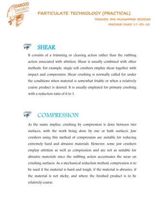 PARTICULATE TECHNOLOGY (PRACTICAL)
TRAINER: MIR MUHAMMAD BOZDAR
MAZHAR SHAFI 17-CH-10
SHEAR
It consists of a trimming or cleaving action rather than the rubbing
action associated with attrition. Shear is usually combined with other
methods. For example, single roll crushers employ shear together with
impact and compression. Shear crushing is normally called for under
the conditions when material is somewhat friable or when a relatively
coarse product is desired. It is usually employed for primary crushing
with a reduction ratio of 6 to 1.
COMPRESSION
As the name implies, crushing by compression is done between two
surfaces, with the work being done by one or both surfaces. Jaw
crushers using this method of compression are suitable for reducing
extremely hard and abrasive materials. However, some jaw crushers
employ attrition as well as compression and are not as suitable for
abrasive materials since the rubbing action accentuates the wear on
crushing surfaces. As a mechanical reduction method, compression is to
be used if the material is hard and tough, if the material is abrasive, if
the material is not sticky, and where the finished product is to be
relatively coarse.
 