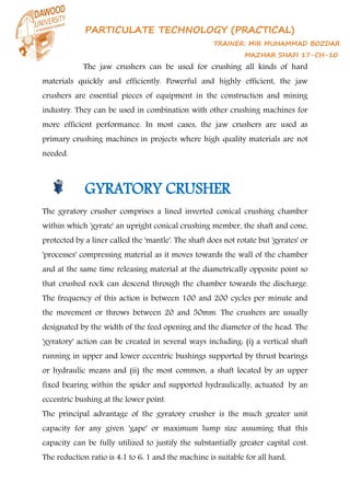 PARTICULATE TECHNOLOGY (PRACTICAL)
TRAINER: MIR MUHAMMAD BOZDAR
MAZHAR SHAFI 17-CH-10
The jaw crushers can be used for crushing all kinds of hard
materials quickly and efficiently. Powerful and highly efficient, the jaw
crushers are essential pieces of equipment in the construction and mining
industry. They can be used in combination with other crushing machines for
more efficient performance. In most cases, the jaw crushers are used as
primary crushing machines in projects where high quality materials are not
needed.
GYRATORY CRUSHER
The gyratory crusher comprises a lined inverted conical crushing chamber
within which 'gyrate' an upright conical crushing member, the shaft and cone,
protected by a liner called the 'mantle'. The shaft does not rotate but 'gyrates' or
'processes' compressing material as it moves towards the wall of the chamber
and at the same time releasing material at the diametrically opposite point so
that crushed rock can descend through the chamber towards the discharge.
The frequency of this action is between 100 and 200 cycles per minute and
the movement or throws between 20 and 50mm. The crushers are usually
designated by the width of the feed opening and the diameter of the head. The
'gyratory' action can be created in several ways including: (i) a vertical shaft
running in upper and lower eccentric bushings supported by thrust bearings
or hydraulic means and (ii) the most common, a shaft located by an upper
fixed bearing within the spider and supported hydraulically, actuated by an
eccentric bushing at the lower point.
The principal advantage of the gyratory crusher is the much greater unit
capacity for any given 'gape' or maximum lump size assuming that this
capacity can be fully utilized to justify the substantially greater capital cost.
The reduction ratio is 4:1 to 6: 1 and the machine is suitable for all hard,
 