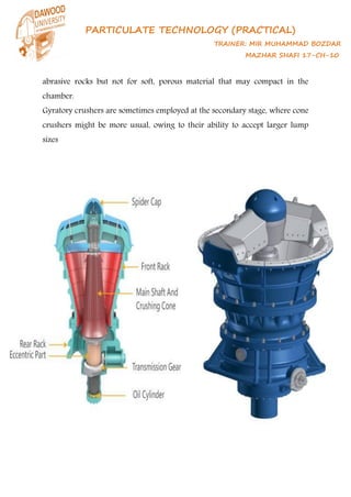 PARTICULATE TECHNOLOGY (PRACTICAL)
TRAINER: MIR MUHAMMAD BOZDAR
MAZHAR SHAFI 17-CH-10
abrasive rocks but not for soft, porous material that may compact in the
chamber.
Gyratory crushers are sometimes employed at the secondary stage, where cone
crushers might be more usual, owing to their ability to accept larger lump
sizes
 