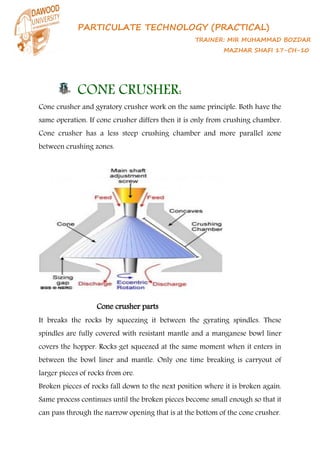 PARTICULATE TECHNOLOGY (PRACTICAL)
TRAINER: MIR MUHAMMAD BOZDAR
MAZHAR SHAFI 17-CH-10
CONE CRUSHER:
Cone crusher and gyratory crusher work on the same principle. Both have the
same operation. If cone crusher differs then it is only from crushing chamber.
Cone crusher has a less steep crushing chamber and more parallel zone
between crushing zones.
Cone crusher parts
It breaks the rocks by squeezing it between the gyrating spindles. These
spindles are fully covered with resistant mantle and a manganese bowl liner
covers the hopper. Rocks get squeezed at the same moment when it enters in
between the bowl liner and mantle. Only one time breaking is carryout of
larger pieces of rocks from ore.
Broken pieces of rocks fall down to the next position where it is broken again.
Same process continues until the broken pieces become small enough so that it
can pass through the narrow opening that is at the bottom of the cone crusher.
 