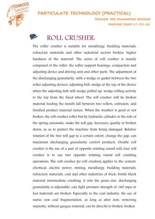 PARTICULATE TECHNOLOGY (PRACTICAL)
TRAINER: MIR MUHAMMAD BOZDAR
MAZHAR SHAFI 17-CH-10
ROLL CRUSHER:
The roller crusher is suitable for metallurgy, building materials,
refractory materials and other industrial sectors broken, higher
hardness of the material. The series of roll crusher is mainly
composed of the roller, the roller support bearings, compaction and
adjusting device and driving unit and other parts. The adjustment of
the discharging granularity: with a wedge or gasket between the two
roller adjusting devices, adjusting bolt, wedge at the top of the device
when the adjusting bolt will wedge pulled up, wedge rolling activity
to the top from the fixed wheel. The roll crusher will be broken
material feeding the mouth fall between two rollers, extrusion, and
finished product material nature. When the weather is good or not
broken, the roll crusher roller but by hydraulic cylinder or the role of
the spring automatic, make the roll gap. Increases, quality or broken
down, so as to protect the machine from being damaged. Relative
rotation of the two roll gap to a certain extent, change the gap, can
maximum discharging granularity control products. Double roll
crusher is the use of a pair of opposite rotating round roll; four roll
crusher is to use two opposite rotating round roll crushing
operations. The roll crusher (to roll crusher) applies to the cement,
chemical, electric power, mining, metallurgy, building materials,
refractory materials, coal and other industries of thick, brittle block
material intermediate crushing, it into the grain-size, discharging
granularity is adjustable, can fight pressure strength of 160 mpa or
less materials are broken. Especially in the coal industry, the use of
native raw coal fragmentation, as long as after iron, removing
impurity, without gangue removal, can be directly to broken, broken
 