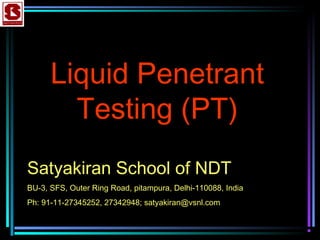 Liquid Penetrant
Testing (PT)
Satyakiran School of NDT
BU-3, SFS, Outer Ring Road, pitampura, Delhi-110088, India
Ph: 91-11-27345252, 27342948; satyakiran@vsnl.com
 