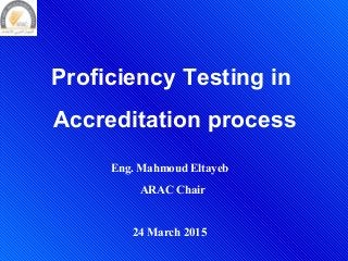 Proficiency Testing in
Accreditation process
Eng. Mahmoud Eltayeb
ARAC Chair
24 March 2015
 
