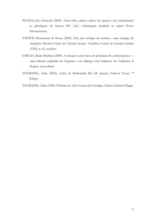 NUNES, João Arriscado (2000). Teoria crítica, cultura e ciência: o(s) espaço(s) e o(s) conhecimento(s)
      na globalização. In Santos, B.S. (ed.). Globalização, fatalidade ou utopia? Porto:
      Afrontamento.

SANTOS, Boaventura de Sousa (2002). Para uma sociologia das ausências e uma sociologia das
      emergências. Revista Critica de Ciências Sociais. Coimbra, Centro de Estudos Sociais
      (CES), n. 63, outubro.

SAWAIA, Bader Burihan (2000). A emoção como lócus de produção do conhecimento —
      uma reflexão inspirada em Vigotsky e seu diálogo com Espinosa. In, Conferência de
      Pesquisa Socio-cultural.

TOURAINE, Alain (2002). Crítica da Modernidade. Rio De Janeiro, Editora Vozes: 7ª
      Edição.

TOURAINE, Alain (1984) O Retorno do Actor: Ensaio sobre Sociologia. Lisboa: Instituto Piaget.




                                                                                                   10
 