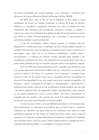 São Paulo, empreendido pela própria população e que atualmente é conhecido como
Movimento de Luta em Defesa dos Direitos da População de Rua (MNPR).
       Em 2004, meses antes do Dia de Luta da População de Rua, antigos e atuais
participantes do Fórum, que também freqüentam as reuniões do Fórum de Debates,
articulam-se e reivindicam a organização autônoma dessa data. As entidades até então
responsáveis pela formatação das reivindicações mostram-se contrárias ao pedido, e,
naquele ano, a quase não participação da população no Dia de Luta demonstra que ocorreu
uma fissura na relação assistência/população e que a autonomia e o protagonismo por
parte dessa população é questão emergencial.
       O tom das reivindicações também diverge: enquanto as entidades lutam por
programas de moradias provisórias, a população luta por moradia própria; enquanto as
entidades lutam por mais vagas em albergues, a população luta por acesso a educação. E o
descompasso segue, agora não só nos discursos reivindicatórios: também cresce o
questionamento e a cobrança por melhores serviços prestados pelas entidades e por
transparência na prestação de contas e dos mecanismos de governança de que lança mão o
poder público, imbuído da lógica do controle social, para manter essa população à margem.
       Ainda em 2004, uma chacina perpetrada contra a população que dormia nas ruas,
com grande repercussão internacional, mobiliza mais de 2 mil pessoas em passeata pelo
centro da cidade de São Paulo. Os assassinatos não só chocaram a sociedade, como
parecem ter sido um dos pontos cruciais para a organização posterior da população. O
discurso da heterogeneidade da rua, que sempre esteve entre a questão da igualdade e da
diferença — quem é a população de rua? Quem é o desempregado? —, aprofunda-se, e a
população busca mudar a natureza de suas reivindicações: políticas públicas, sim; mas qual
o teor dessas políticas? Como são organizadas? Exige-se reconhecimento social e penetra-
se em espaços hegemônicos, como o poder público. São eleitos representantes da
população para um conselho, a que o governo dá o nome de Conselho de Monitoramento
dos Serviços que atuam com a População em Situação de Rua.
       A nosso ver, essas vitórias e essas possibilidades de perfurar o sistema hegemônico
agem positivamente na organização da população, que, de forma criativa e autônoma,
comemora em dezembro, em plena Praça da Sé (conhecida como palco de várias
mobilizações populares em São Paulo), um Natal com shows, música, teatro, venda de
artesanato, etc. Nesse dia, a tradicional distribuição de alimentos e donativos foi substituída
pelo microfone aberto, através do qual se delatou impiedosamente a realidade das ruas, a
ineficiência das políticas públicas e as contradições do sistema econômico.


                                                                                             3
 