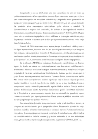 Inaugurando o ano de 2005, mais uma vez a população se une em torno de
problemáticas comuns. A heterogeneidade, que em alguns momentos serviu para reforçar
uma identidade negativa, um não querer identificar-se, é respeitada, mas é questionada: até
que ponto somos desiguais? Até que ponto somos diferentes? Se, de um lado, a afirmação
da igualdade, com pressupostos universalistas, pode reforçar e conduzir “à
descaracterização e negação das identidades, das culturas e das experiências históricas
diferenciadas, especialmente à recusa do reconhecimento coletivo” (SANTOS, 2003: 63), por
outro lado, o movimento da população reforça a idéia de se pensar por meio de um grupo
de pertença e também se coaduna com a idéia que é possível um movimento social surgir
da própria população.
       Em maio de 2005, novo momento: a população, que já amadurecia a idéia por meio
de alguns representantes, mobiliza mais de 200 pessoas para uma votação dos delegados
(três titulares e três suplentes) ao Conselho de Monitoramento e divulga a formação de um
movimento social da população em situação de rua que, com penetração em instâncias do
poder público, ONGs, cooperativas e universidades, lutará pelos direitos da população.
       De lá até aqui, o MNPR tem participado de discussões e conferências, em diversos
lugares do Brasil e até mesmo em comissões internacionais. Esse caráter multifacetado do
movimento é ressaltado por Anderson Lopes, na mesma entrevista já mencionada: “Hoje a
população de rua tá até participando da Conferência das Cidades, que isso não era para o
povo da rua, isso era para outros movimentos. Como se diziam, os movimentos sociais.
Mas está se vendo que quem faz a cidade é aquele que vive na cidade e aquele que usa a
cidade é também o povo da rua, ele vive na cidade, ele usa as ruas da cidade, ele usa as
marquises da cidade e mais ele para entender aquela cidade e ajudar a fazer as políticas
públicas dentro daquela cidade. A população de rua sabe o quanto a dificuldade de quando
ela tá dormindo e se passar uma carro jogando água em cima dela ou quando os bancos
colocam chuveirinho para jogar água em cima dela ou quanto a polícia é ostensiva, então
ela tem que participar das políticas públicas.”
       Essa emergência do sujeito como movimento social revela também o acesso e a
conquista ao reconhecimento que a apropriação criativa da nomeação permitiu ao longo
dos anos, atuando e operando contrariamente ao obstáculo imposto: “Diferentes formas de
opressão ou de dominação geram formas de resistência, de mobilização, de subjetividade e
de identidade coletivas também distintas [...] Nessas resistências e em suas articulações
locais/globais reside o impulso da globalização contra-hegemônica” (SANTOS, 2003: 61).




                                                                                         4
 