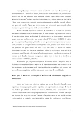 Nessa globalização contra uma ordem estabelecida e em busca de identidades que
possam alternar-se, é possível até mesmo, na fluidez das identidades flexíveis, chamar-se ex-
morador de rua, ter domicílio, mas continuar lutando, como afirma numa entrevista
Sebastião Nicomedes,3 também membro da Comissão Nacional de articulação do MNPR:
“Muita gente estava na rua, conseguiu emprego, saiu e esqueceu tudo. Eu sou mais coletivo,
não quero sair sozinho. Alguns que moram na rua não sabem mais quem são, não sabem
mais que são gente, têm vergonha até de levantar os olhos.”
            Assim o MNPR empreende sua busca de identidade na fronteira das conexões
parciais que estabelece com os diversos atores da arena pública. A população em situação
de rua, que agora assume a identidade de movimento social, representa-se “ao mesmo
tempo como um conflito social e um projeto cultural” (TOURAINE, 2002:254). O sujeito
que fala, a partir do lugar da rua, identifica-se com quem está na rua; mesmo repondo no
outro, diferente de si, os preconceitos do imaginário social, percebe-se ele mesmo fruto de
um processo, de quem esteve nas ruas e não está mais: “O sujeito se constrói
simultaneamente pela luta contra os aparelhos e pelo respeito do outro como sujeito; o
movimento social é a ação coletiva de defesa do sujeito contra o poder da mercadoria, da
empresa e do Estado. Sem essa passagem, o sujeito corre o risco de se dissolver na
individualidade” (TOURAINE, 2002:302).
            Acreditamos que, enquanto emergência, movimento social e lançando mão da
flexibilidade de suas identidades, a população de rua está caminhando para a construção de
um futuro que, se não deixa de surgir como agonístico e contraditório, nos embates que
leva a cabo na arena pública, também se apresenta como pleno de possibilidades.


Notas para o debate na construção de Políticas: O envolvimento engajado do
investigador


            Vimos ao longo das primeiras páginas que nossa discussão, baseada numa
experiência vivencial, cognitiva, afetiva e política com a população em situação de rua de
São Paulo e que também se traduz nos anos de militância junto à esse coletivo, é um
caminho empreendido e mediado pela perspectiva dos “conhecimentos situados” (do lugar
que falamos), das “conexões parciais” (porque todo conhecimento só tem sentido recriado
e reiventado, e as conexões com tais coletivos nunca são totais, nosso envolvimento,



3
    Disponível em www.pime.org.br/noticias2006/noticiasbrasil280.htm.


                                                                                           5
 