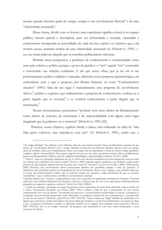 mesmo quando fazemos parte do campo, sempre é um envolvimento flexível)4 e de uma
“objetividade encarnada”.
          Dessa forma, dividir com os leitores uma experiência significa colocá-la no espaço
público, mesmo parcial e incompleta, para ser reformulada e recriada, expandida e
criativamente incorporada às necessidades de cada um dos sujeitos ou coletivos que a ela
tiverem acesso, partindo sempre de uma objetividade encarnada (cf. HARAWAY, 1991) —
ou, em outras palavras, daquilo que se considera politicamente relevante.
          Partindo dessa perspectiva, a produção de conhecimento é compreendida como
uma ação coletiva e política, porque o ponto de partida é o “nós”: aquele “nós” construído
e reinventado nas relações cotidianas. E daí que nosso olhar, por já ter em si um
posicionamento político explícito e marcado, diferencia nossa proposta epistemológica, em
consonância com o que é proposto por Donna Haraway no texto “Conhecimentos
situados” (1991): falar de um lugar é marcadamente uma proposta de envolvimento
afetivo,5 político e cognitivo que redimensiona a proposta de conhecimento: conhece-se a
partir daquilo que se vivencia;6 e se constrói conhecimento a partir daquilo que se
testemunha.7
          Nessas circunstâncias, procuramos “produzir nem tanto efeitos de distanciamento
como efeitos de conexão, de encarnação e de responsabilidade com algum outro lugar
imaginado que já podemos ver e construir” (HARAWAY, 1991:122).
        Portanto, nosso objetivo, explícito desde o início, está embasado na idéia de “não
falar pelos coletivos, mas articular-se com eles” (cf. HARAWAY, 1991), sendo esse o


4
  No artigo intitulado “Eu militante, você militando: faces de uma mesma moeda?”, busco problematizar a questão do que
chamo de “envolvimento flexível” com o campo. Partindo da idéia do envolvimento militante, discuto como um campo,
denso de sentidos, coloca-nos cotidianamente frente a um espaço rico de experiências e trocas ao mesmo tempo agonístico,
complexo, plural e intercambiável. Tal conjunto exige de nós, por sua vez, tanto uma postura atuante afetiva e politicamente,
quanto um distanciamento reflexivo, além de vigilância metodológica e epistemológica constante (cf. SILVA, 2006).
5
  “Afetivo”, aqui, na concepção espinosana de que os “afetos são afecções instantâneas de uma imagem de coisas em mim
nas relações que estabeleço com outros corpos” (SAWAIA, 2000). Segundo alguns estudiosos, essa definição estaria muito
próxima do que Vigotsky desenvolveu em sua obra sob o nome de “emoções” (cf. GONZALEZ REY, 2000 e 2002; Sawaia,
2000). Portanto, esse envolvimento afetivo/emocionado também nos possibilita ampliar a visão de episteme: as
intelecções mais profundas podem ser consequência de um envolvimento afetivo com o campo, o que também acaba por
se tornar um posicionamento político que se mantém situado em oposição à idéia dicotômica de que as emoções
“atrapalham” e que o conhecimento científico é eminentemente racional.
6
  Quando falamos em “vivência”, compreendemos que esta se aproxima da significação atribuída por Vigotsky: “Vivência
representa uma unidade indissolúvel de elementos internos e externos que por sua vez se apresentam indissoluvelmente
integrados em aspectos cognitivos e afetivos” (GONZALEZ REY, 2000:5).
7
  A opção de conceber a produção no campo da pesquisa como testemunho foi muito bem elaborada e desenvolvida sob
o termo “testemunha articulada” por Nunes (2001 1995) e reflete a idéia de que o pesquisador de uma ciência
comprometida deve ser ele mesmo “testemunha de processos e acontecimentos posicionada no terreno, contraposta à
concepção convencional do pesquisador como observador ou etnógrafo, produtor de um conhecimento […] posicionado
ou não de um terreno” (HEBDIGE, apud NUNES, 2001 1995:325). Assim, realiza um “duplo trabalho de enunciação e de
ligação que caracteriza o poder interrogativo da teoria crítica pós-moderna, o poder de problematizar e de sugerir ao olhar
o que os discursos dominantes ocultam ou silenciam, abrindo novos espaços para imaginar outros possíveis” (NUNES,
2001 1995:325), não só no campo “material” de pesquisa, mas articulando-se com este, numa interposição e troca
constante de saberes.


                                                                                                                           6
 