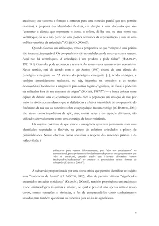 arcabouço que sustenta e fornece a estrutura para uma conexão parcial que nos permite
examinar a proposta das identidades flexíveis, em direção a uma discussão que visa
“contestar a ciência que representa o outro, o reflete, dá-lhe voz ou atua como sua
ventríloqua; ou seja não partir de uma política semiótica da representação e sim de uma
política semiótica da articulação” (CEDEÑO, 2006:69).
        Quando falamos em articulação, temos a perspectiva de que “sempre é uma prática
não inocente, impugnável. Os companheiros não se estabelecem de uma vez e para sempre.
Aqui não há ventríloquos. A articulação é um produto e pode falhar” (HARAWAY,
1991:141). Contudo, pode recomeçar e se rearticular tantas vezes quantas sejam necessárias.
Nesse sentido, está de acordo com o que Santos (1987) chama de uma ciência do
paradigma emergente — “A ciência do paradigma emergente [...], sendo analógica, é
também assumidamente tradutora, ou seja, incentiva os conceitos e as teorias
desenvolvidos localmente a emigrarem para outros lugares cognitivos, de modo a poderem
ser utilizados fora do seu contexto de origem” (SANTOS, 1987:77) — e busca colocar nesse
espaço de debate uma co-construção realizada com a população em situação de rua: por
meio da vivência, entendemos que as deficiências e a baixa intensidade de compreensão do
fenômeno da rua que os conceitos sobre essa população trazem consigo (cf. BARROS, 2004)
não atuam como impeditivos da ação, mas, muitas vezes e em espaços diferentes, são
utilizados alternadamente como uma estratégia de luta e resistência.
        Os sujeitos coletivos de que vimos a emergência aparecem juntamente com suas
identidades negociadas e flexíveis, na gênese de coletivos articulados e plenos de
potencialidades. Nosso objetivo, como anotamos a respeito das conexões parciais e da
reflexividade, é


                        esforçar-se para vermos diferentemente, para ‘não nos encaixarmos’ no
                        convencional, para apoiarmos o fortalecimento de pessoas ou agrupamentos que
                        ‘não se encaixam’, gerando aquilo que Haraway denomina ‘outros
                        inadequados/inadequáveis’ ao praticar e potencializar novas formas de
                        subversão (CEDEÑO, 2006:67).


        A subversão proporcionada por uma teoria crítica que permite identificar no sujeito
suas “tendências de futuro” (cf. SANTOS, 2002), além de permitir difratar “significados
encarnados em ações cotidianas” (CEDEÑO, 2006:66), também proporciona um arcabouço
teórico-metodológico inventivo e criativo, no qual é possível não apenas utilizar nosso
corpo, nossas sensações e vivências, a fim de compreendê-las como conhecimentos
situados, mas também questionar os conceitos para vê-los re-significados.



                                                                                                  7
 