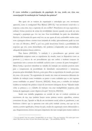 E como trabalhar a participação da população de rua, tendo em vista sua
emancipação? A contibuição da “tradução das práticas”


         Mas quais são as notícias de organização e articulação que esse movimento
apresenta, como se configuram? Para Melucci (2001:33), “um movimento social não é a
resposta a uma crise, mas a expressão de um conflito”. Percebemos em suas expressões e
embates formas possíveis de retirar da invisibilidade (mesmo quando esta pode ser uma
vantagem) a população que vive nas ruas. Essa invisibilidade faz parte das identidades
flexíveis e de fronteira de quem está/vive na rua: quem ali está, confundido muitas vezes
com a paisagem urbana e muitas vezes encarado de soslaio, apressadamente, pode ver sem
ser visto (cf. BHABHA, 2005)8 e, por isso, pode desenvolver formas e possibilidades de
respostas que nós, como domiciliados, não podemos compreender sem uma tradução
adequada das práticas desses coletivos.
         Para Santos (2002:262), “a tradução é o procedimento que permite criar
inteligibilidade recíproca entre as experiências do mundo, tanto as disponíveis como as
possíveis […] trata-se de um procedimento que não atribui a nenhum conjunto de
experiências nem o estatuto de totalidade exclusiva nem o estatuto de parte homogênea”.
Dessa forma, é possível vislumbrar no trabalho de tradução um caminho possível, tanto
para a compreensão da possibilidade de identidades intercambiáveis e interpostas,
propostas pelas identidades flexíveis, como para olhar as experiências do mundo, por meio
do corte e do recorte: “As experiências do mundo são vistas em momentos diferentes do
trabalho de tradução como totalidades ou partes e como realidades que se não esgotam
nessas totalidades ou partes” (SANTOS, 2002:262). Nesse caso, o trabalho de tradução
residiria na tradução das práticas sociais do movimento emergente da rua: “Quando incide
sobre as práticas […] o trabalho de tradução visa criar inteligibilidade recíproca entre
formas de organização e entre objetivos de ação” (SANTOS, 2002:265).
         Sendo esse trabalho pragmático no sentido de não só conferir existência ao
movimento da rua, mas também buscar nestas práticas tensões específicas, estamos
conscientes de que, “quando se fala de um movimento social, refere-se, geralmente, a um
fenômeno coletivo que se apresenta com uma certa unidade externa, mas que no seu
interior, contém significados, formas de ação, modos de organização muito diferenciados e
que, frequentemente, investe uma parte importante das suas energias para manter unidas as


8 “Um dia aprendi/ Uma arte secreta,/ Invisibili-Dade, era seu nome./ Acho que funcionou/ Pois ainda agora vocês
olham/ Mas nunca me vêem/ Só meus olhos ficarão/ para vigiar…” (Jin, apud Bhabha, 2005:78).


                                                                                                              8
 