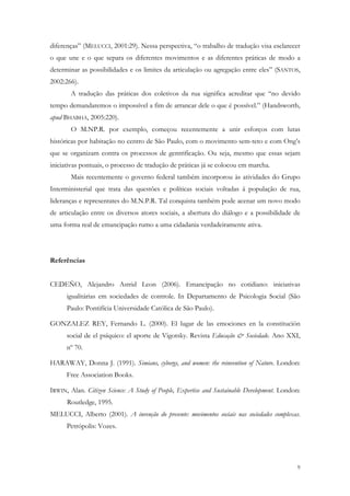 diferenças” (MELUCCI, 2001:29). Nessa perspectiva, “o trabalho de tradução visa esclarecer
o que une e o que separa os diferentes movimentos e as diferentes práticas de modo a
determinar as possibilidades e os limites da articulação ou agregação entre eles” (SANTOS,
2002:266).
       A tradução das práticas dos coletivos da rua significa acreditar que “no devido
tempo demandaremos o impossível a fim de arrancar dele o que é possível.” (Handsworth,
apud BHABHA, 2005:220).
       O M.NP.R. por exemplo, começou recentemente a unir esforços com lutas
históricas por habitação no centro de São Paulo, com o movimento sem-teto e com Ong’s
que se organizam contra os processos de gentrificação. Ou seja, mesmo que essas sejam
iniciativas pontuais, o processo de tradução de práticas já se colocou em marcha.
       Mais recentemente o governo federal também incorporou às atividades do Grupo
Interministerial que trata das questões e políticas sociais voltadas á população de rua,
lideranças e representates do M.N.P.R. Tal conquista também pode acenar um novo modo
de articulação entre os diversos atores sociais, a abertura do diálogo e a possibilidade de
uma forma real de emancipação rumo a uma cidadania verdadeiramente ativa.




Referências


CEDEÑO, Alejandro Astrid Leon (2006). Emancipação no cotidiano: iniciativas
      igualitárias em sociedades de controle. In Departamento de Psicologia Social (São
      Paulo: Pontifícia Universidade Católica de São Paulo).

GONZALEZ REY, Fernando L. (2000). El lugar de las emociones en la constitución
      social de el psíquico: el aporte de Vigotsky. Revista Educação & Sociedade. Ano XXI,
      nº 70.

HARAWAY, Donna J. (1991). Simians, cyborgs, and women: the reinvention of Nature. London:
      Free Association Books.

IRWIN, Alan. Citizen Science: A Study of People, Expertise and Sustainable Development. London:
      Routledge, 1995.
MELUCCI, Alberto (2001). A invenção do presente: movimentos sociais nas sociedades complexas.
      Petrópolis: Vozes.




                                                                                             9
 