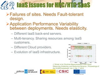 IaaS issues for HPC/HTC SaaS
Failures of sites. Needs Fault-tolerant
design.
Application Performance Variability
between deployments. Needs elasticity.
– Different IaaS back-end servers.
– Multi-tenancy. Sharing resources among IaaS
customers.
– Different Cloud providers.
– Evolution of IaaS infrastructure.
J. Schad, et al, Runtime Measurements in the Cloud:
Observing,Analyzing, and Reducing Variance., Proceedings of
the VLDB Endowment, Vol. 3, No. 1, 2010
 